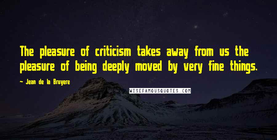 Jean De La Bruyere Quotes: The pleasure of criticism takes away from us the pleasure of being deeply moved by very fine things.