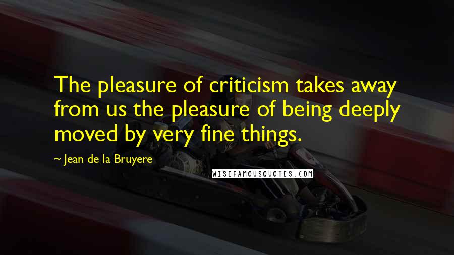 Jean De La Bruyere Quotes: The pleasure of criticism takes away from us the pleasure of being deeply moved by very fine things.