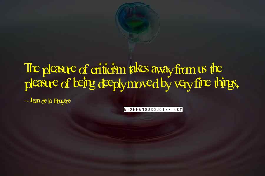 Jean De La Bruyere Quotes: The pleasure of criticism takes away from us the pleasure of being deeply moved by very fine things.