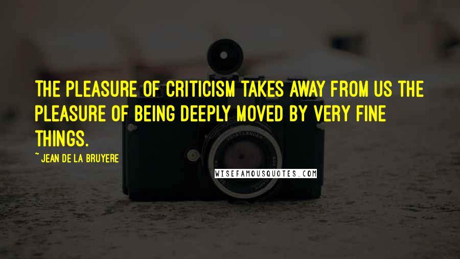 Jean De La Bruyere Quotes: The pleasure of criticism takes away from us the pleasure of being deeply moved by very fine things.