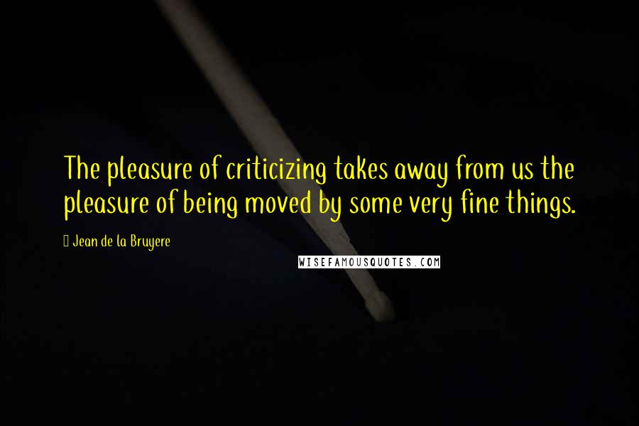 Jean De La Bruyere Quotes: The pleasure of criticizing takes away from us the pleasure of being moved by some very fine things.
