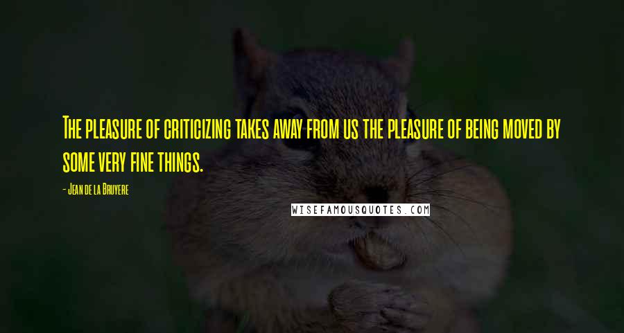 Jean De La Bruyere Quotes: The pleasure of criticizing takes away from us the pleasure of being moved by some very fine things.
