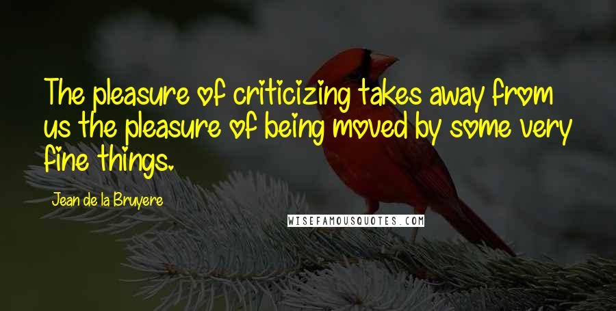Jean De La Bruyere Quotes: The pleasure of criticizing takes away from us the pleasure of being moved by some very fine things.