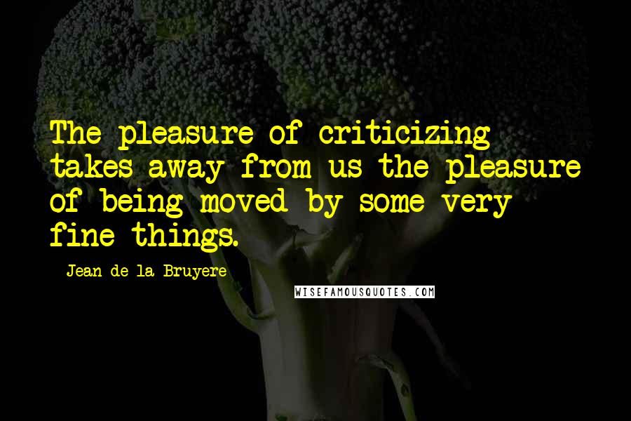 Jean De La Bruyere Quotes: The pleasure of criticizing takes away from us the pleasure of being moved by some very fine things.