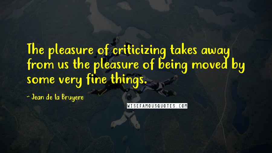 Jean De La Bruyere Quotes: The pleasure of criticizing takes away from us the pleasure of being moved by some very fine things.