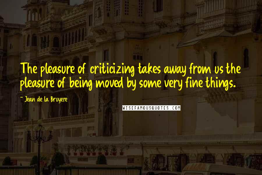 Jean De La Bruyere Quotes: The pleasure of criticizing takes away from us the pleasure of being moved by some very fine things.