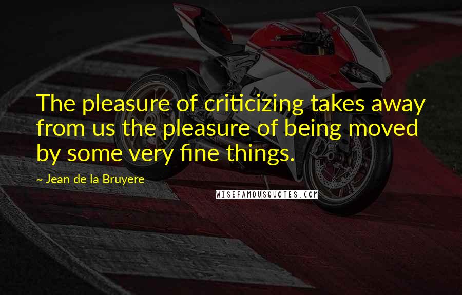 Jean De La Bruyere Quotes: The pleasure of criticizing takes away from us the pleasure of being moved by some very fine things.