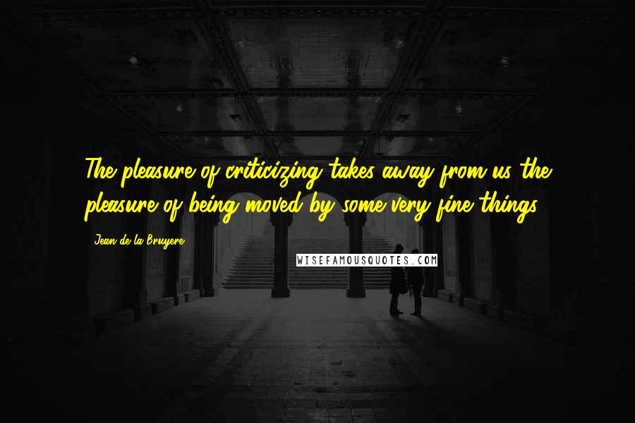 Jean De La Bruyere Quotes: The pleasure of criticizing takes away from us the pleasure of being moved by some very fine things.