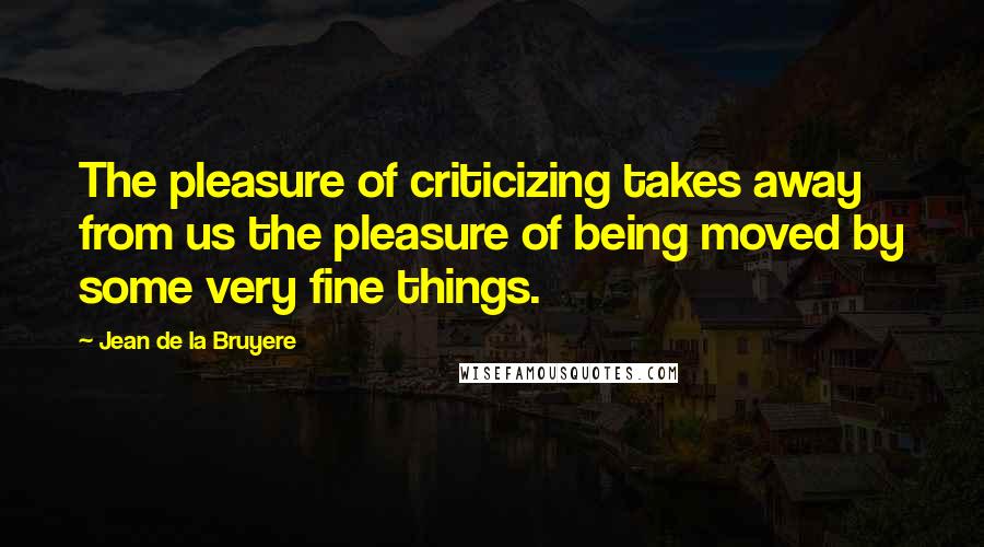 Jean De La Bruyere Quotes: The pleasure of criticizing takes away from us the pleasure of being moved by some very fine things.