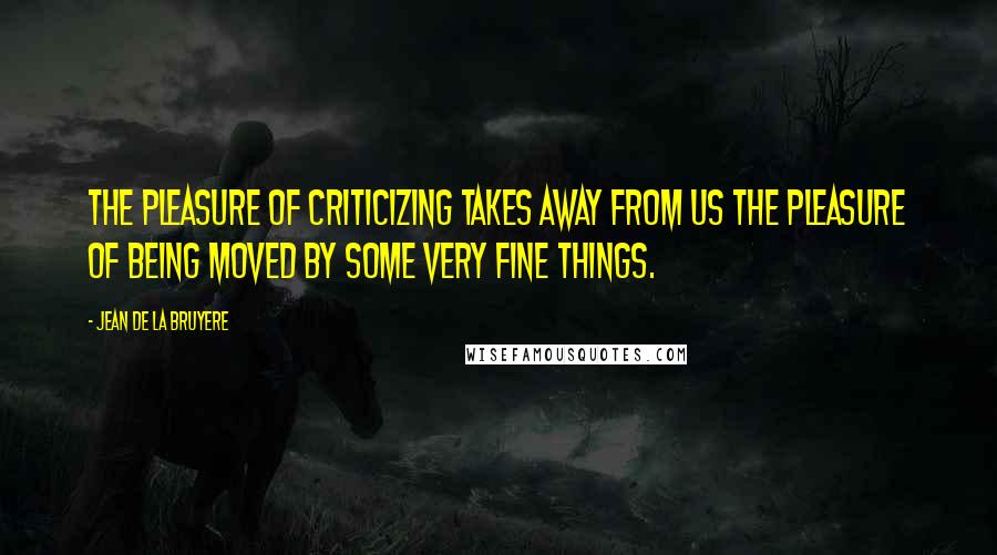 Jean De La Bruyere Quotes: The pleasure of criticizing takes away from us the pleasure of being moved by some very fine things.