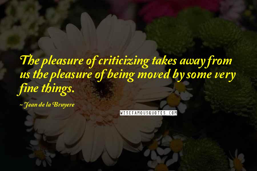 Jean De La Bruyere Quotes: The pleasure of criticizing takes away from us the pleasure of being moved by some very fine things.