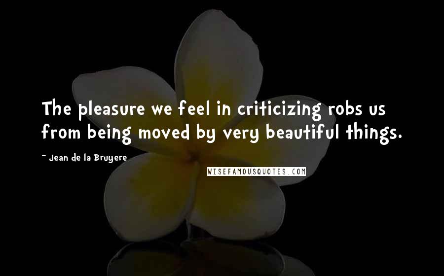 Jean De La Bruyere Quotes: The pleasure we feel in criticizing robs us from being moved by very beautiful things.