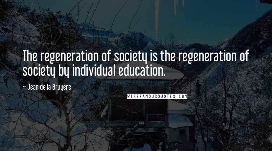 Jean De La Bruyere Quotes: The regeneration of society is the regeneration of society by individual education.