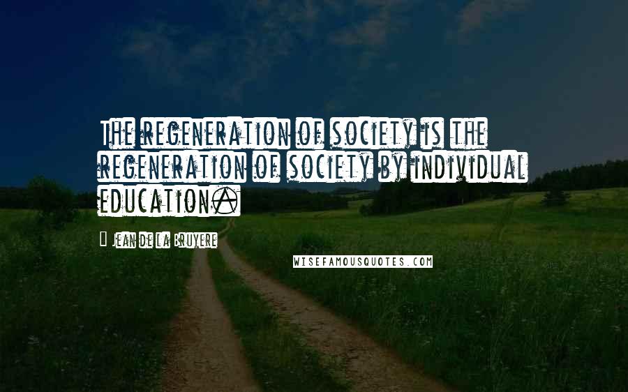 Jean De La Bruyere Quotes: The regeneration of society is the regeneration of society by individual education.