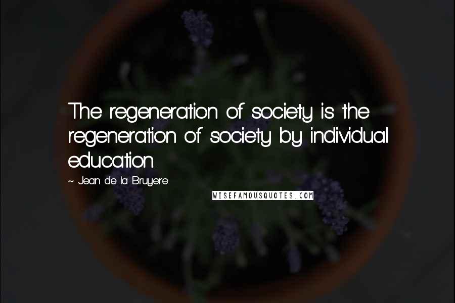 Jean De La Bruyere Quotes: The regeneration of society is the regeneration of society by individual education.