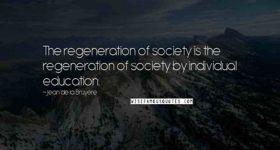 Jean De La Bruyere Quotes: The regeneration of society is the regeneration of society by individual education.