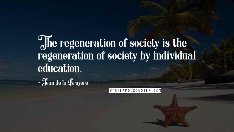 Jean De La Bruyere Quotes: The regeneration of society is the regeneration of society by individual education.