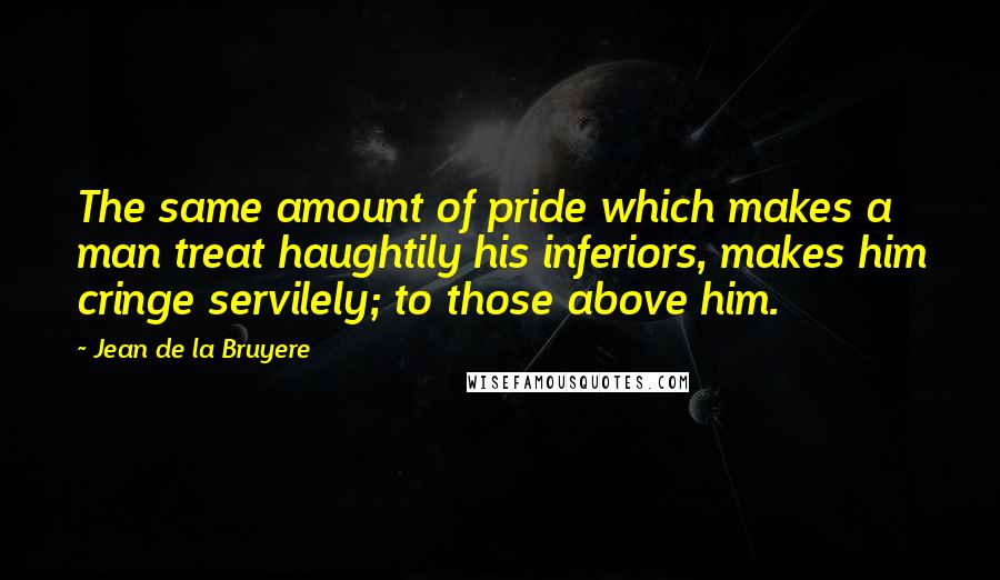 Jean De La Bruyere Quotes: The same amount of pride which makes a man treat haughtily his inferiors, makes him cringe servilely; to those above him.