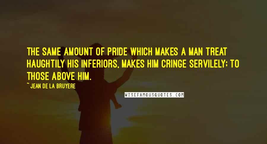 Jean De La Bruyere Quotes: The same amount of pride which makes a man treat haughtily his inferiors, makes him cringe servilely; to those above him.