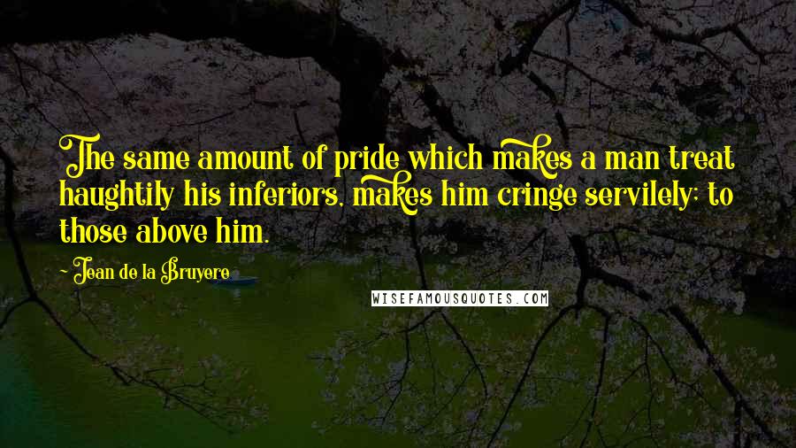 Jean De La Bruyere Quotes: The same amount of pride which makes a man treat haughtily his inferiors, makes him cringe servilely; to those above him.