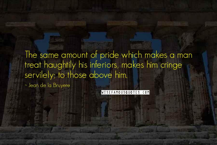 Jean De La Bruyere Quotes: The same amount of pride which makes a man treat haughtily his inferiors, makes him cringe servilely; to those above him.