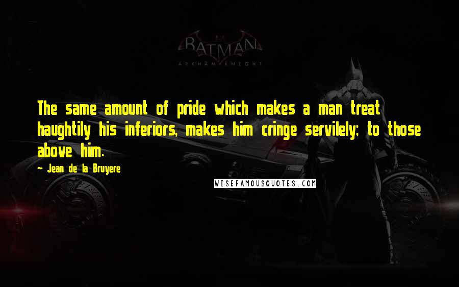 Jean De La Bruyere Quotes: The same amount of pride which makes a man treat haughtily his inferiors, makes him cringe servilely; to those above him.