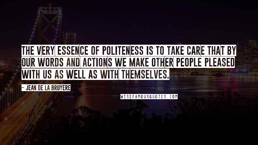 Jean De La Bruyere Quotes: The very essence of politeness is to take care that by our words and actions we make other people pleased with us as well as with themselves.