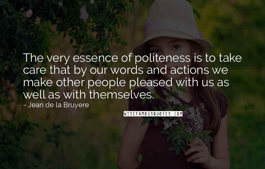 Jean De La Bruyere Quotes: The very essence of politeness is to take care that by our words and actions we make other people pleased with us as well as with themselves.