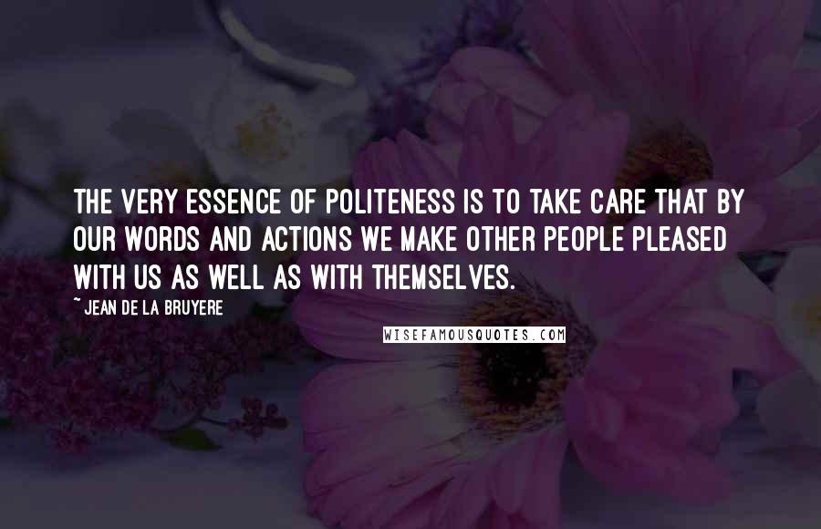 Jean De La Bruyere Quotes: The very essence of politeness is to take care that by our words and actions we make other people pleased with us as well as with themselves.