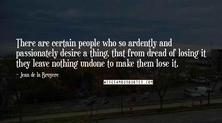 Jean De La Bruyere Quotes: There are certain people who so ardently and passionately desire a thing, that from dread of losing it they leave nothing undone to make them lose it.