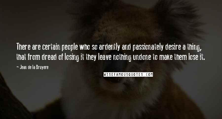 Jean De La Bruyere Quotes: There are certain people who so ardently and passionately desire a thing, that from dread of losing it they leave nothing undone to make them lose it.