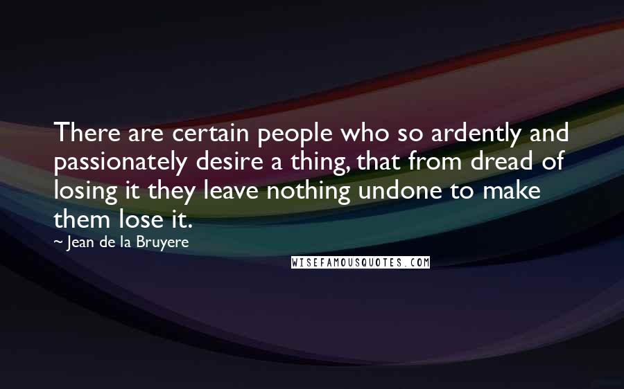 Jean De La Bruyere Quotes: There are certain people who so ardently and passionately desire a thing, that from dread of losing it they leave nothing undone to make them lose it.