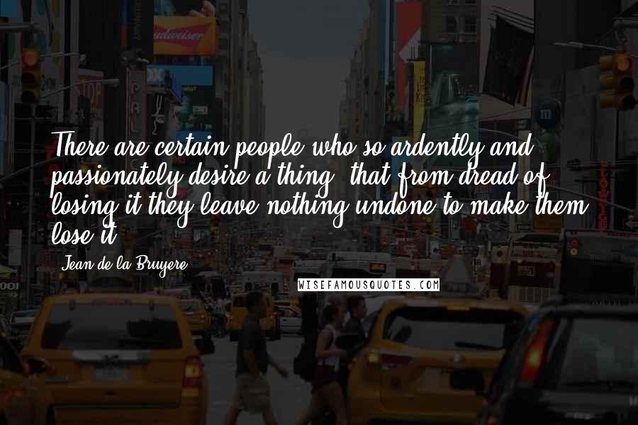 Jean De La Bruyere Quotes: There are certain people who so ardently and passionately desire a thing, that from dread of losing it they leave nothing undone to make them lose it.