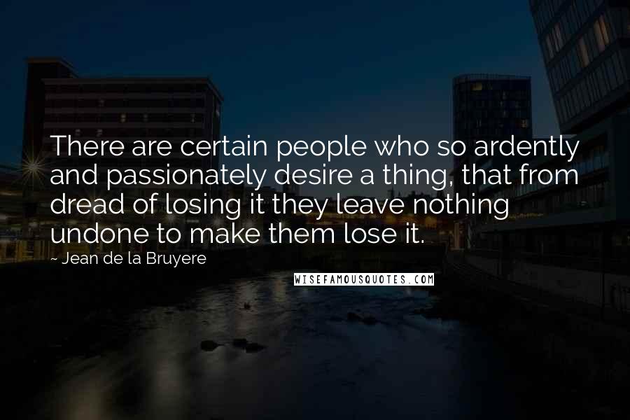 Jean De La Bruyere Quotes: There are certain people who so ardently and passionately desire a thing, that from dread of losing it they leave nothing undone to make them lose it.