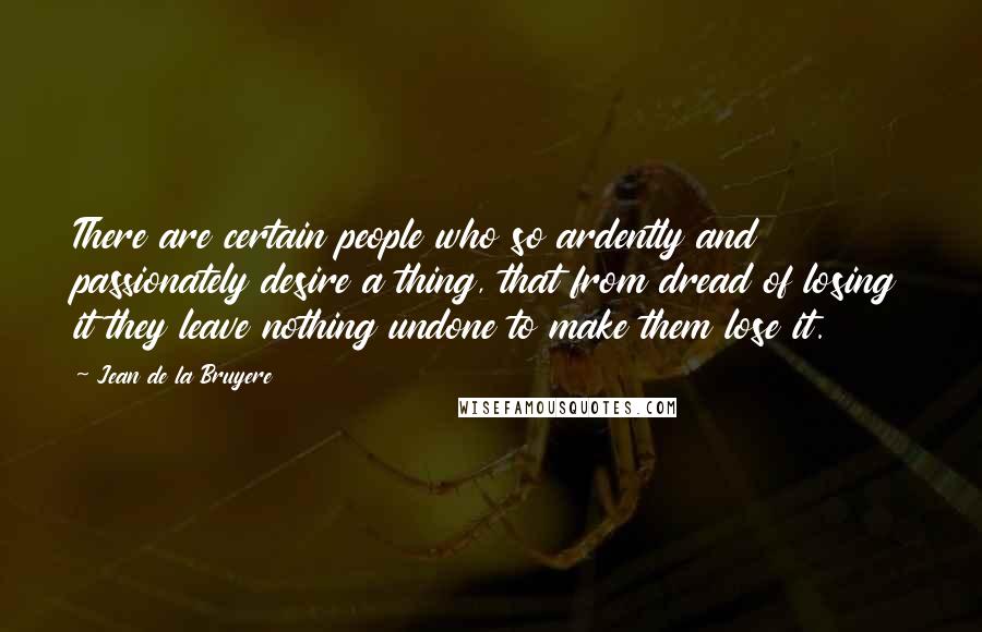 Jean De La Bruyere Quotes: There are certain people who so ardently and passionately desire a thing, that from dread of losing it they leave nothing undone to make them lose it.