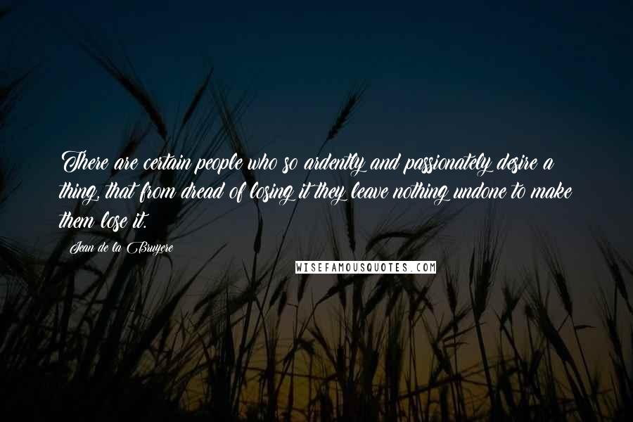 Jean De La Bruyere Quotes: There are certain people who so ardently and passionately desire a thing, that from dread of losing it they leave nothing undone to make them lose it.