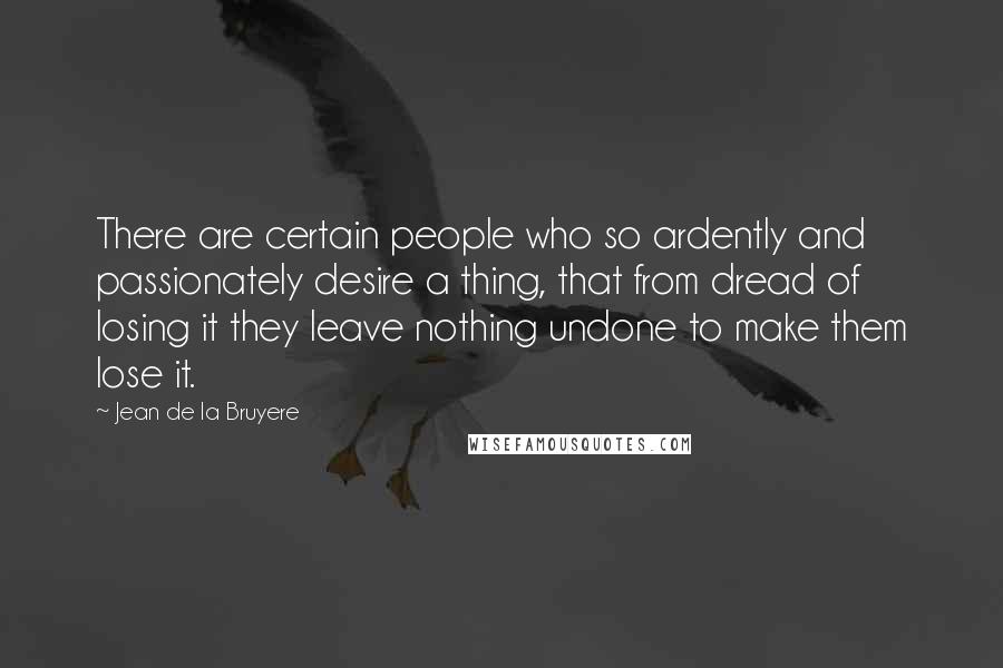 Jean De La Bruyere Quotes: There are certain people who so ardently and passionately desire a thing, that from dread of losing it they leave nothing undone to make them lose it.