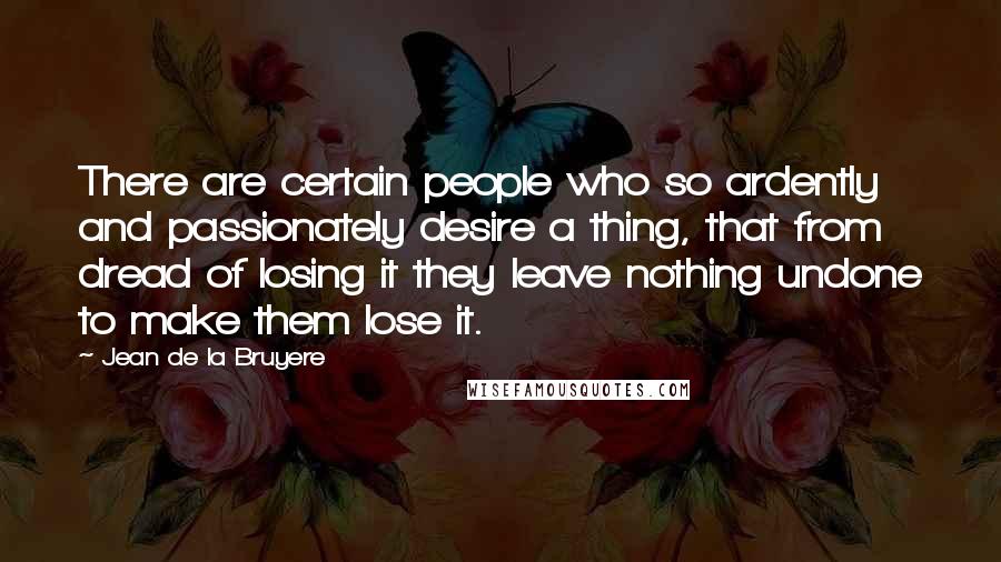 Jean De La Bruyere Quotes: There are certain people who so ardently and passionately desire a thing, that from dread of losing it they leave nothing undone to make them lose it.