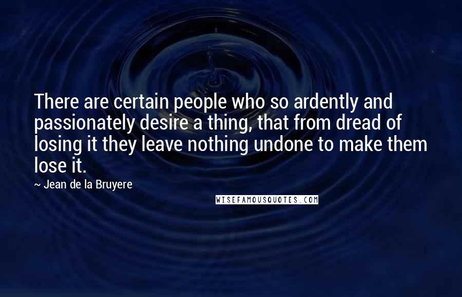 Jean De La Bruyere Quotes: There are certain people who so ardently and passionately desire a thing, that from dread of losing it they leave nothing undone to make them lose it.