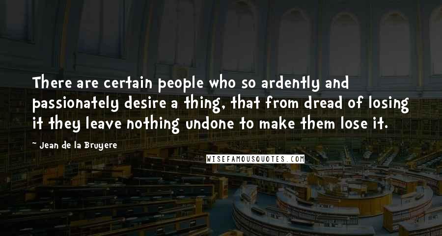 Jean De La Bruyere Quotes: There are certain people who so ardently and passionately desire a thing, that from dread of losing it they leave nothing undone to make them lose it.