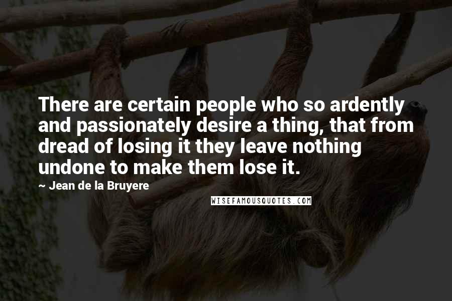 Jean De La Bruyere Quotes: There are certain people who so ardently and passionately desire a thing, that from dread of losing it they leave nothing undone to make them lose it.