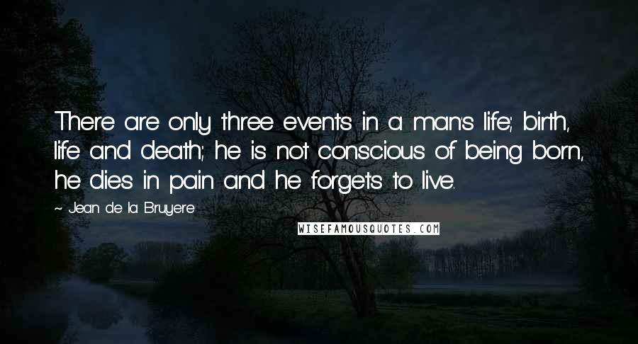 Jean De La Bruyere Quotes: There are only three events in a man's life; birth, life and death; he is not conscious of being born, he dies in pain and he forgets to live.