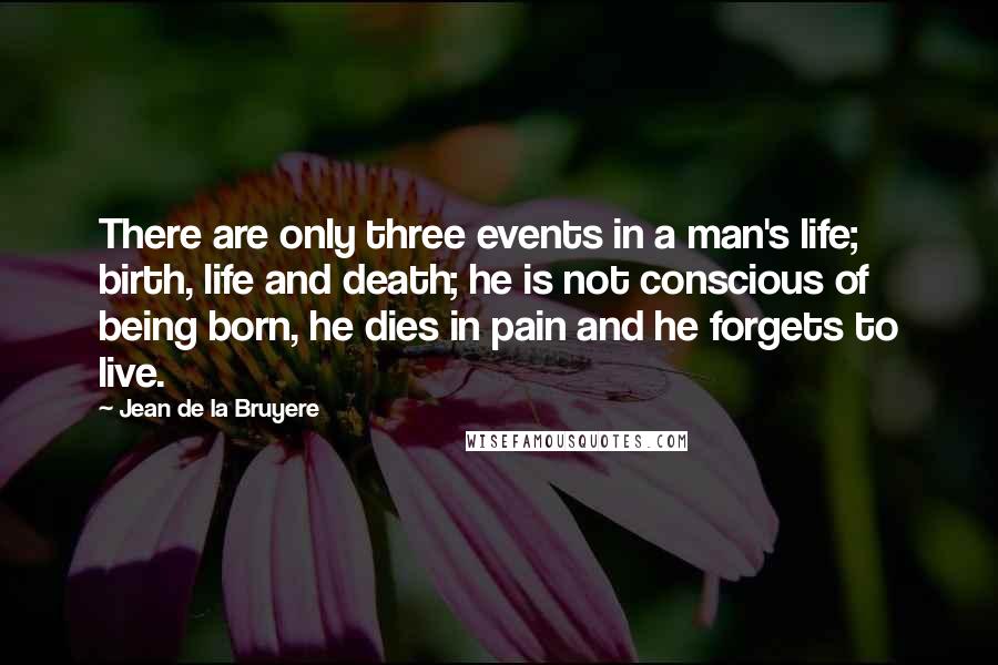 Jean De La Bruyere Quotes: There are only three events in a man's life; birth, life and death; he is not conscious of being born, he dies in pain and he forgets to live.