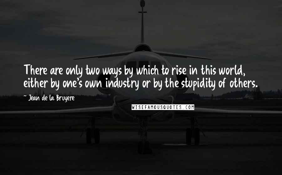 Jean De La Bruyere Quotes: There are only two ways by which to rise in this world, either by one's own industry or by the stupidity of others.