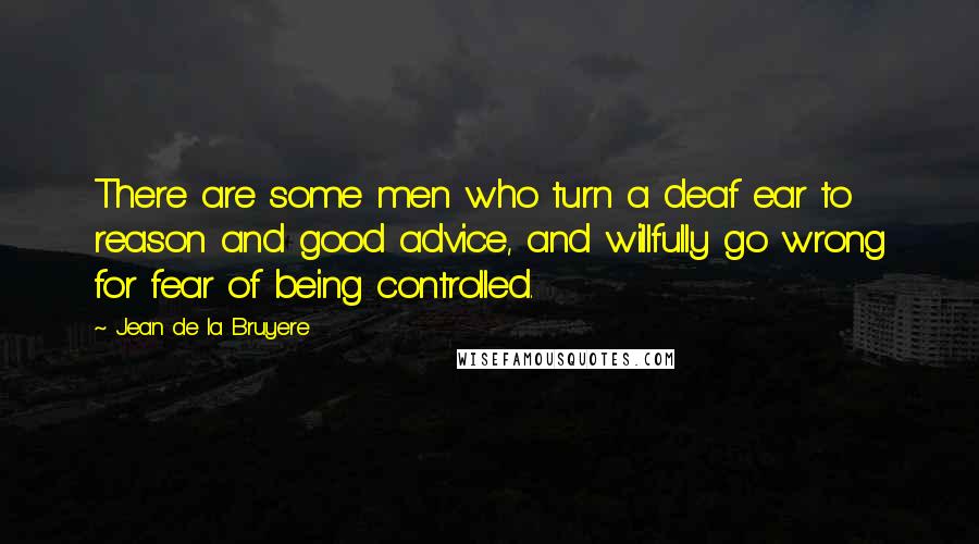 Jean De La Bruyere Quotes: There are some men who turn a deaf ear to reason and good advice, and willfully go wrong for fear of being controlled.