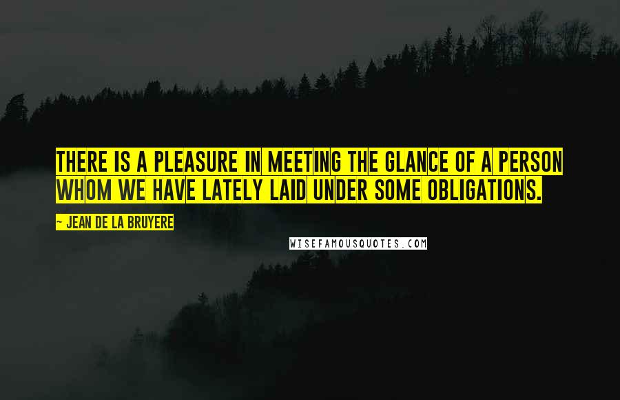 Jean De La Bruyere Quotes: There is a pleasure in meeting the glance of a person whom we have lately laid under some obligations.