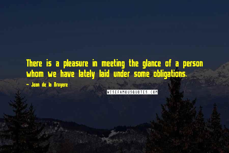 Jean De La Bruyere Quotes: There is a pleasure in meeting the glance of a person whom we have lately laid under some obligations.