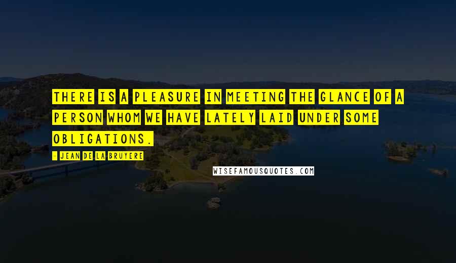 Jean De La Bruyere Quotes: There is a pleasure in meeting the glance of a person whom we have lately laid under some obligations.