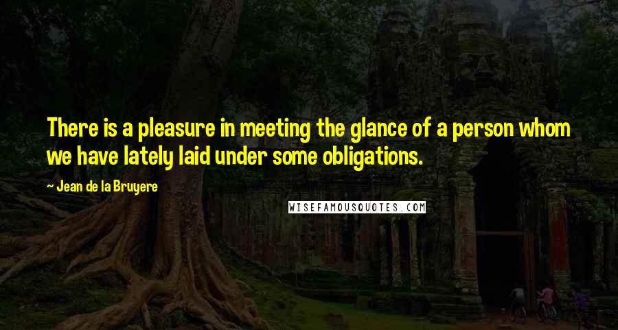 Jean De La Bruyere Quotes: There is a pleasure in meeting the glance of a person whom we have lately laid under some obligations.
