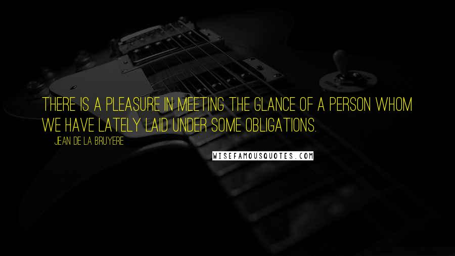 Jean De La Bruyere Quotes: There is a pleasure in meeting the glance of a person whom we have lately laid under some obligations.